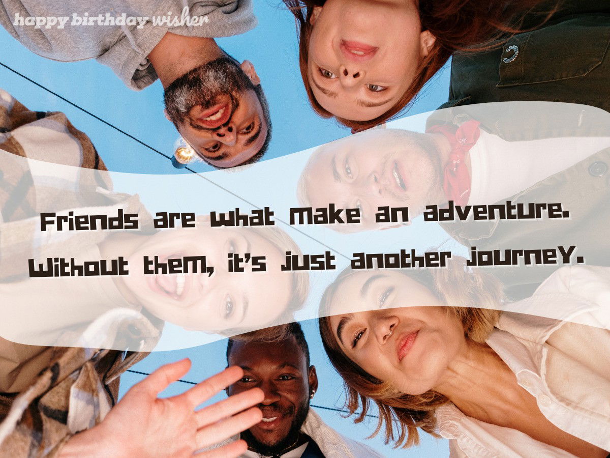 Friends are what make an adventure. Without them, it’s just another journey.