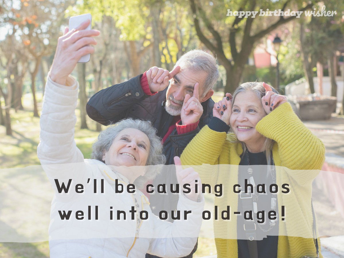 We’ll be causing chaos well into our old-age!